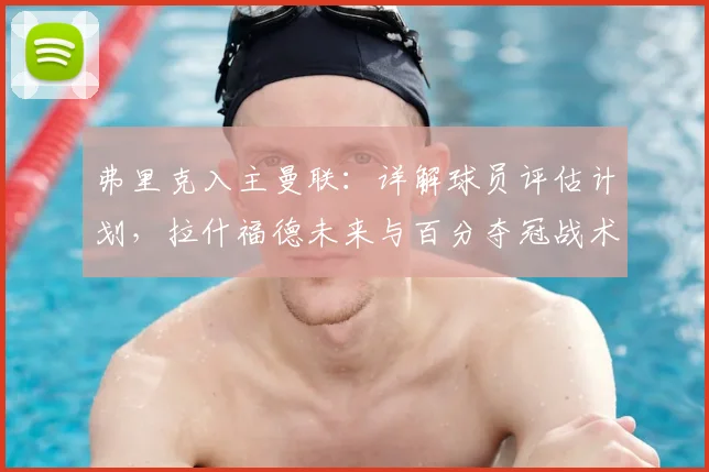 弗里克入主曼联：详解球员评估计划，拉什福德未来与百分夺冠战术解析
