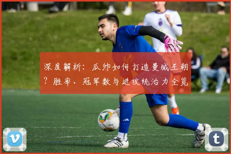 深度解析：瓜帅如何打造曼城王朝？胜率、冠军数与进攻统治力全览