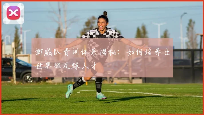 挪威队青训体系揭秘：如何培养出世界级足球人才