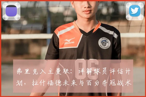 弗里克入主曼联：详解球员评估计划，拉什福德未来与百分夺冠战术解析