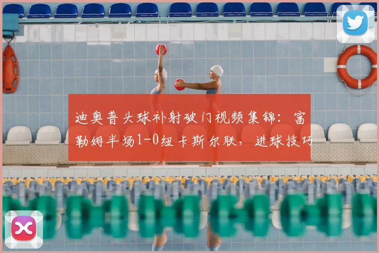 迪奥普头球补射破门视频集锦：富勒姆半场1-0纽卡斯尔联，进球技巧深度解析