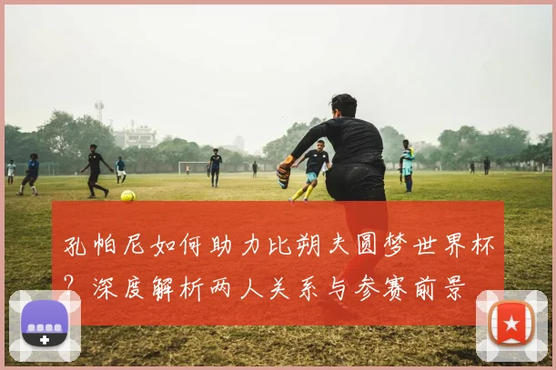 孔帕尼如何助力比朔夫圆梦世界杯？深度解析两人关系与参赛前景