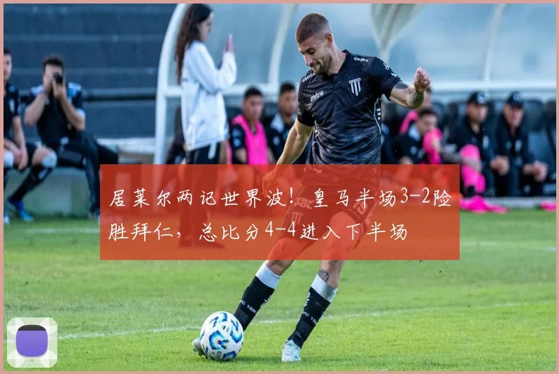居莱尔两记世界波！皇马半场3-2险胜拜仁，总比分4-4进入下半场
