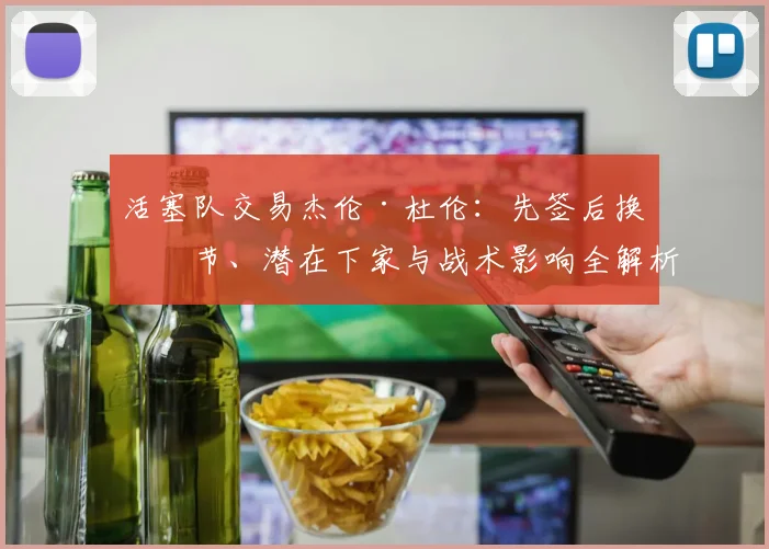 活塞队交易杰伦·杜伦：先签后换细节、潜在下家与战术影响全解析