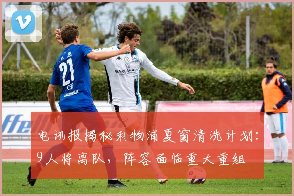 电讯报揭秘利物浦夏窗清洗计划：9人将离队，阵容面临重大重组