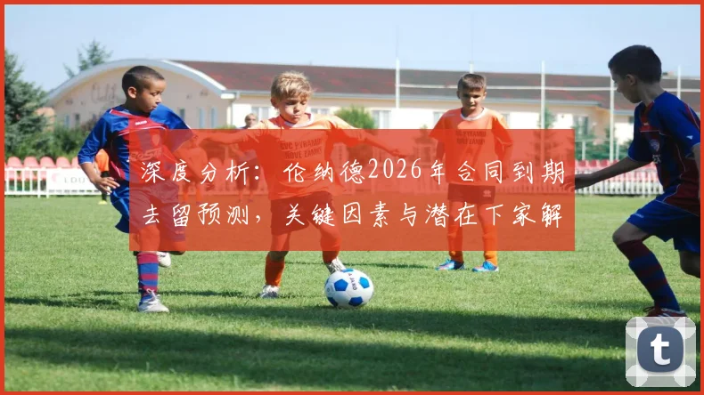 深度分析：伦纳德2026年合同到期去留预测，关键因素与潜在下家解读
