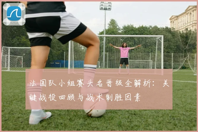 法国队小组赛头名晋级全解析：关键战役回顾与战术制胜因素
