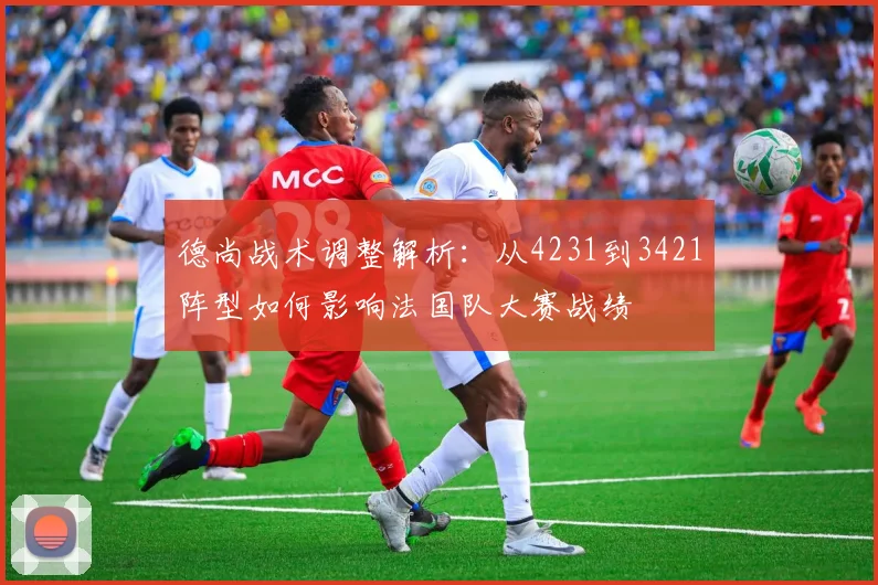 德尚战术调整解析:从4231到3421阵型如何影响法国队大赛战绩